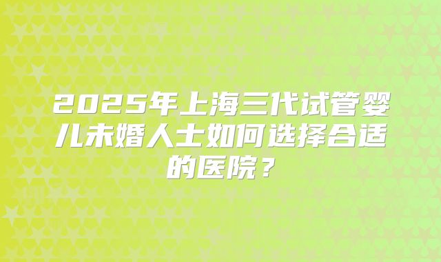 2025年上海三代试管婴儿未婚人士如何选择合适的医院？