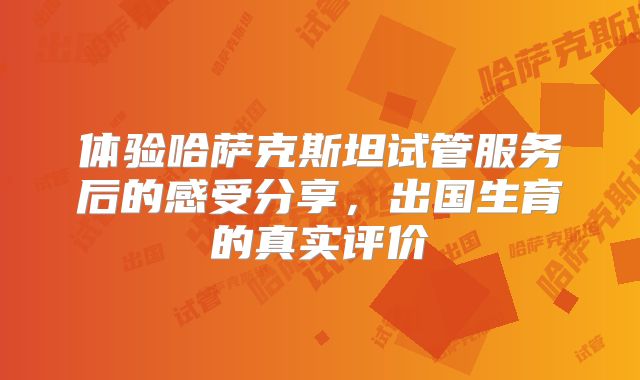 体验哈萨克斯坦试管服务后的感受分享，出国生育的真实评价