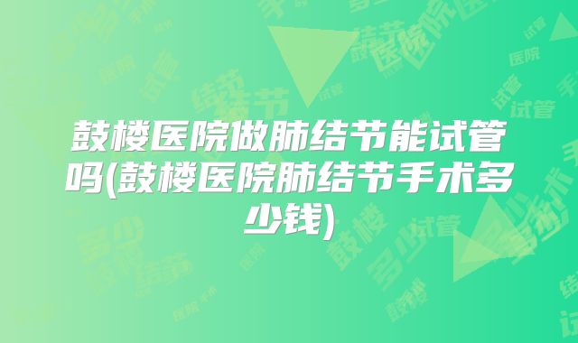 鼓楼医院做肺结节能试管吗(鼓楼医院肺结节手术多少钱)