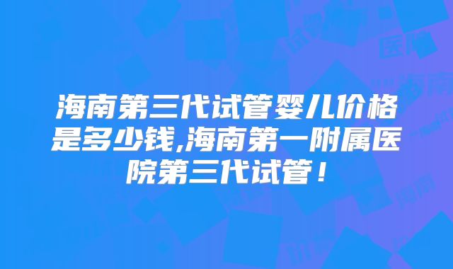 海南第三代试管婴儿价格是多少钱,海南第一附属医院第三代试管！