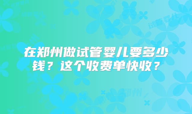 在郑州做试管婴儿要多少钱？这个收费单快收？