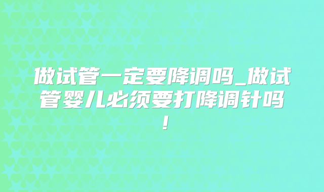 做试管一定要降调吗_做试管婴儿必须要打降调针吗！