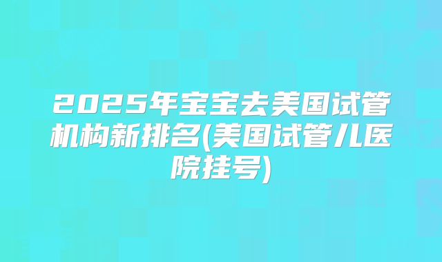 2025年宝宝去美国试管机构新排名(美国试管儿医院挂号)