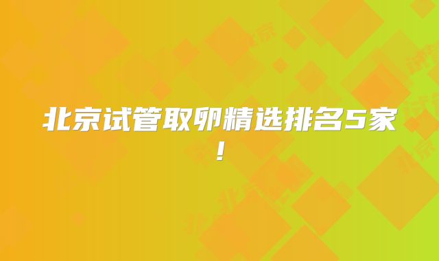 北京试管取卵精选排名5家!