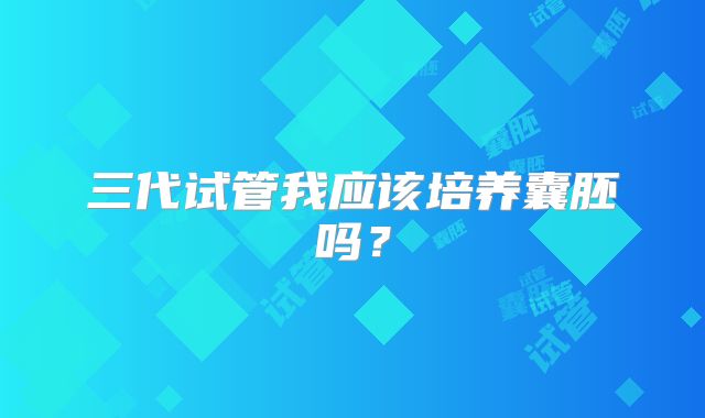 三代试管我应该培养囊胚吗？