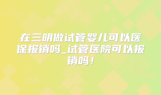 在三明做试管婴儿可以医保报销吗_试管医院可以报销吗！