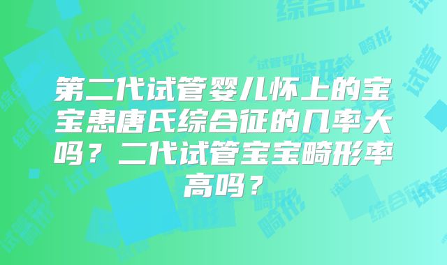 第二代试管婴儿怀上的宝宝患唐氏综合征的几率大吗？二代试管宝宝畸形率高吗？