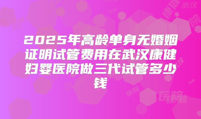 2025年高龄单身无婚姻证明试管费用在武汉康健妇婴医院做三代试管多少钱