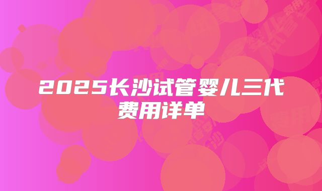2025长沙试管婴儿三代费用详单