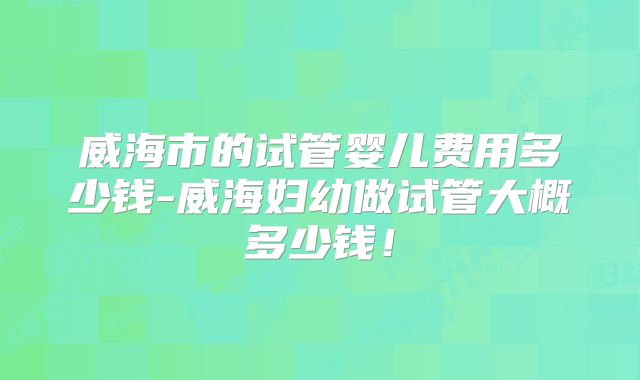 威海市的试管婴儿费用多少钱-威海妇幼做试管大概多少钱！