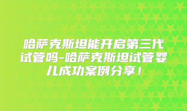 哈萨克斯坦能开启第三代试管吗-哈萨克斯坦试管婴儿成功案例分享！