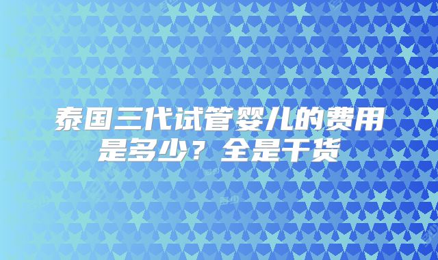 泰国三代试管婴儿的费用是多少？全是干货