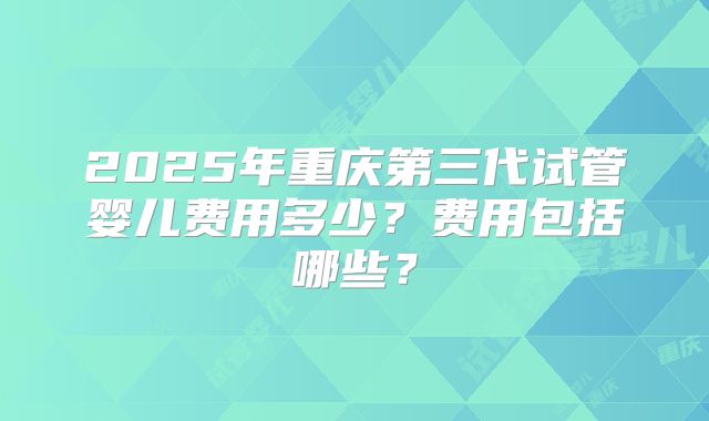 2025年重庆第三代试管婴儿费用多少？费用包括哪些？