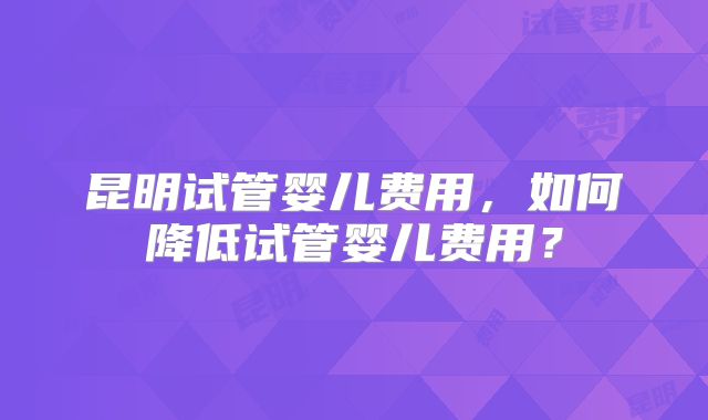 昆明试管婴儿费用，如何降低试管婴儿费用？