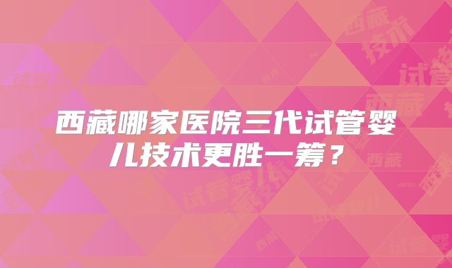 西藏哪家医院三代试管婴儿技术更胜一筹？