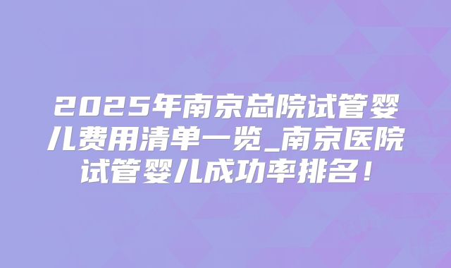 2025年南京总院试管婴儿费用清单一览_南京医院试管婴儿成功率排名！