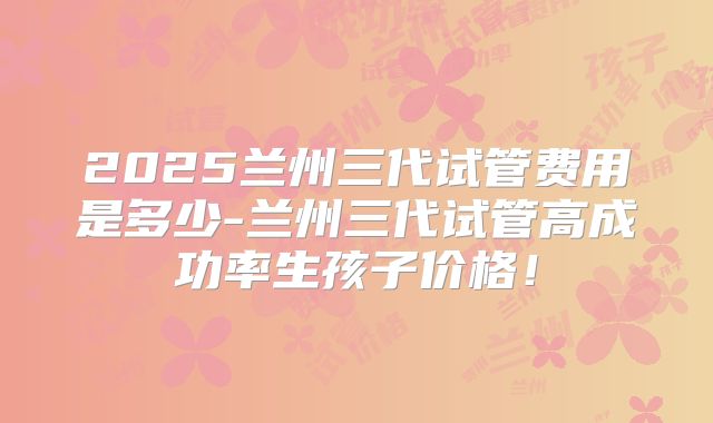 2025兰州三代试管费用是多少-兰州三代试管高成功率生孩子价格！