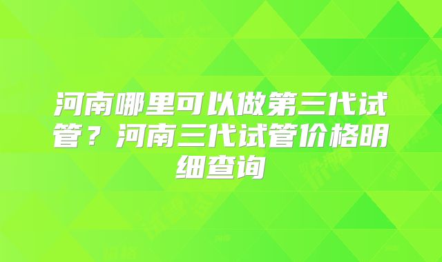 河南哪里可以做第三代试管?河南三代试管价格明细查询