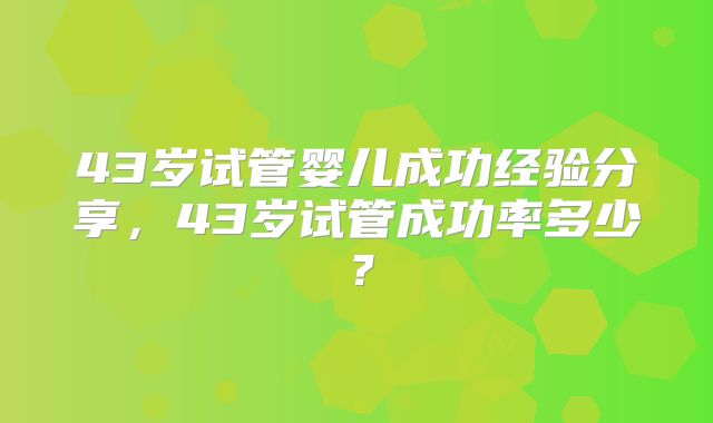 43岁试管婴儿成功经验分享,43岁试管成功率多少?