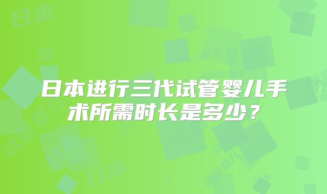 日本进行三代试管婴儿手术所需时长是多少？