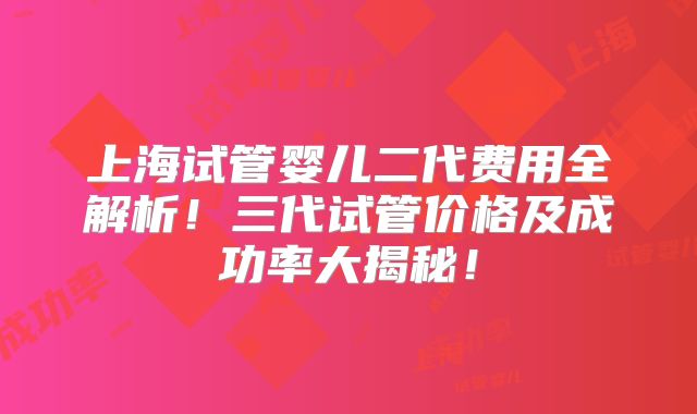 上海试管婴儿二代费用全解析！三代试管价格及成功率大揭秘！