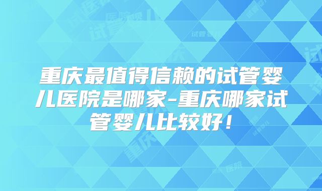 重庆最值得信赖的试管婴儿医院是哪家-重庆哪家试管婴儿比较好！