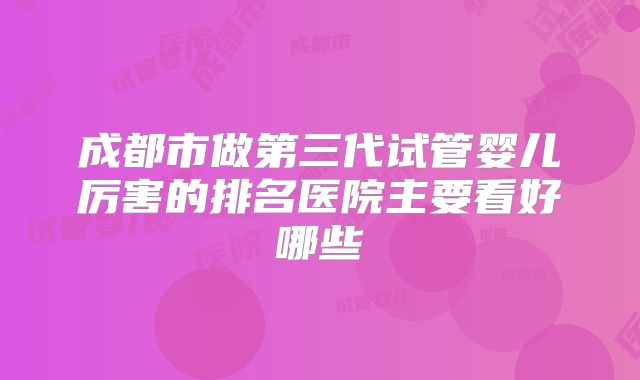 成都市做第三代试管婴儿厉害的排名医院主要看好哪些