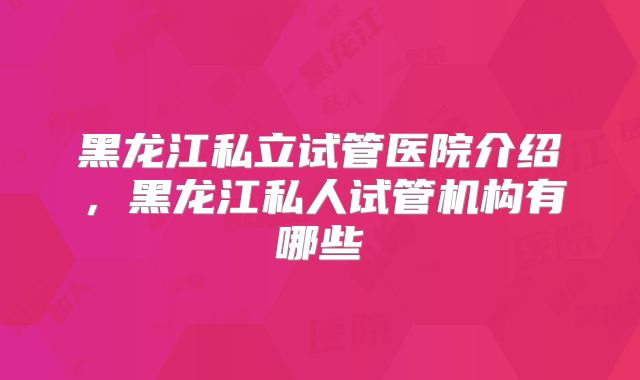 黑龙江私立试管医院介绍，黑龙江私人试管机构有哪些