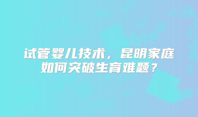 试管婴儿技术，昆明家庭如何突破生育难题？