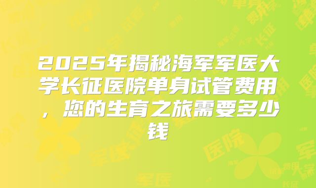 2025年揭秘海军军医大学长征医院单身试管费用,您的生育之旅需要多少钱