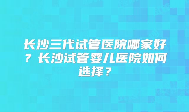 长沙三代试管医院哪家好？长沙试管婴儿医院如何选择？