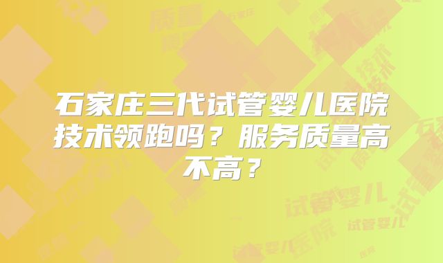 石家庄三代试管婴儿医院技术领跑吗？服务质量高不高？
