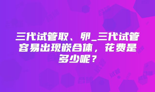 三代试管取、卵_三代试管容易出现嵌合体，花费是多少呢？