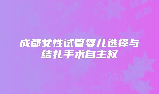 成都女性试管婴儿选择与结扎手术自主权