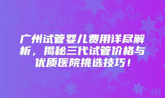 广州试管婴儿费用详尽解析，揭秘三代试管价格与优质医院挑选技巧！