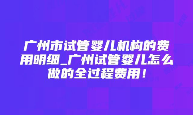 广州市试管婴儿机构的费用明细_广州试管婴儿怎么做的全过程费用！