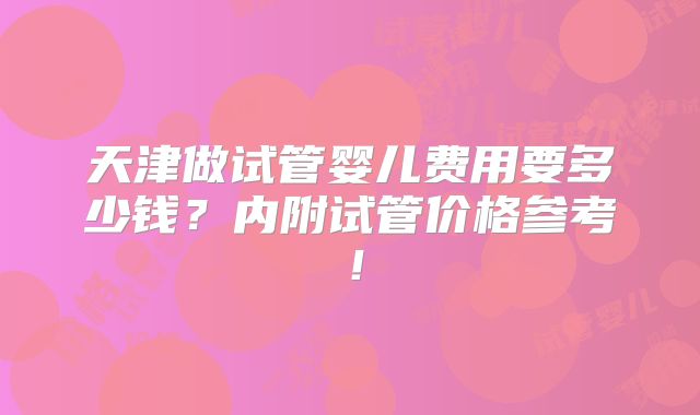 天津做试管婴儿费用要多少钱？内附试管价格参考！