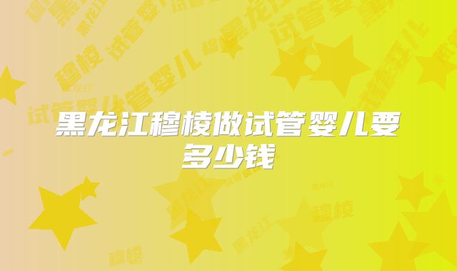黑龙江穆棱做试管婴儿要多少钱