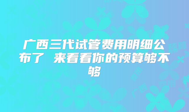 广西三代试管费用明细公布了 来看看你的预算够不够