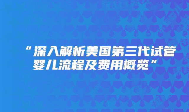 “深入解析美国第三代试管婴儿流程及费用概览”