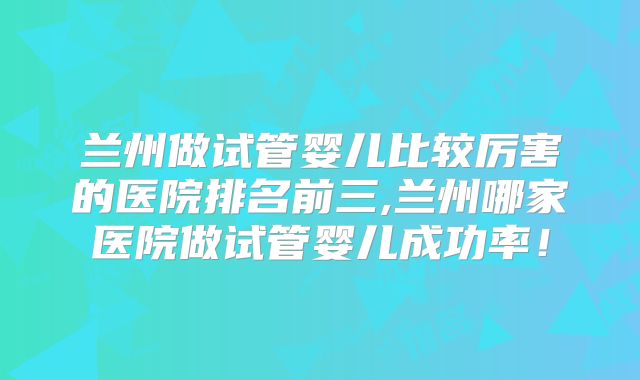 兰州做试管婴儿比较厉害的医院排名前三,兰州哪家医院做试管婴儿成功率！