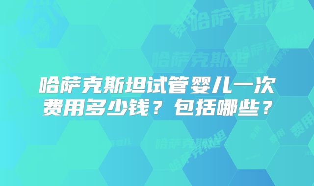哈萨克斯坦试管婴儿一次费用多少钱？包括哪些？