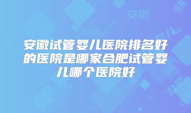 安徽试管婴儿医院排名好的医院是哪家合肥试管婴儿哪个医院好