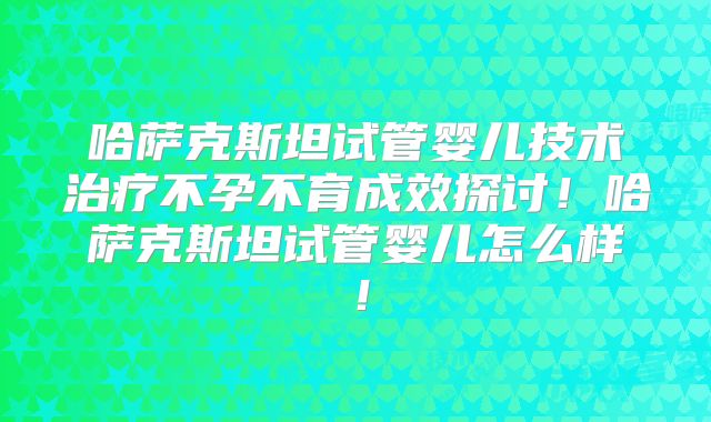 哈萨克斯坦试管婴儿技术治疗不孕不育成效探讨!哈萨克斯坦试管婴儿怎么样!