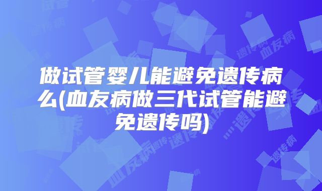 做试管婴儿能避免遗传病么(血友病做三代试管能避免遗传吗)