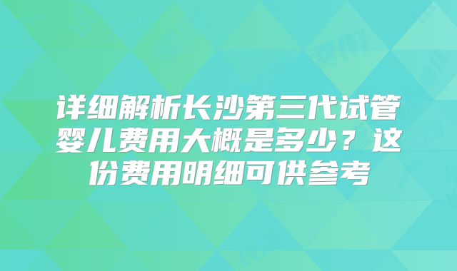详细解析长沙第三代试管婴儿费用大概是多少？这份费用明细可供参考