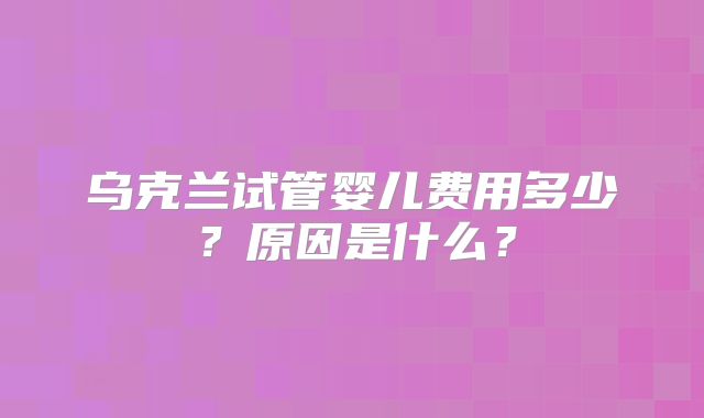 乌克兰试管婴儿费用多少？原因是什么？