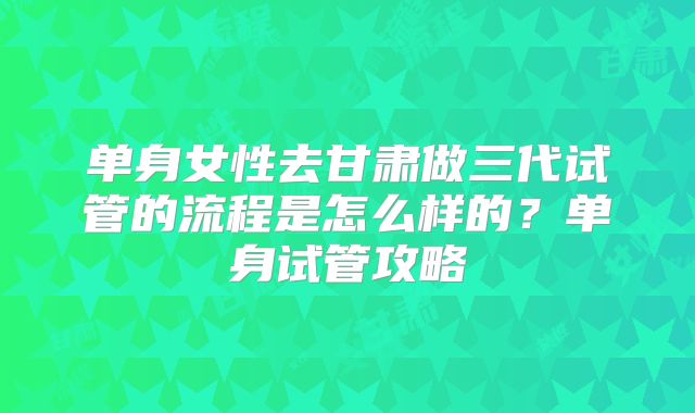 单身女性去甘肃做三代试管的流程是怎么样的？单身试管攻略
