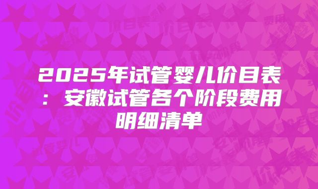 2025年试管婴儿价目表:安徽试管各个阶段费用明细清单