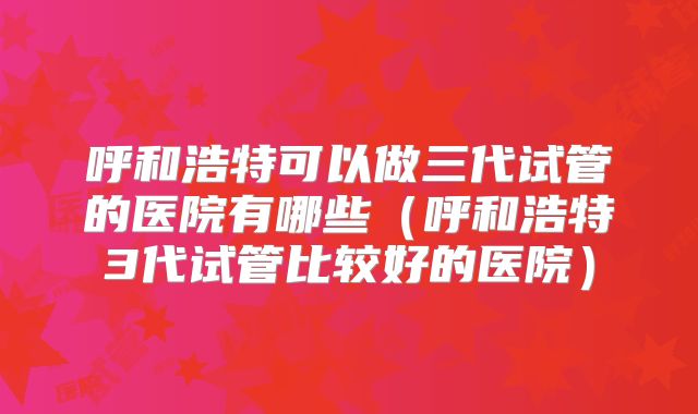呼和浩特可以做三代试管的医院有哪些（呼和浩特3代试管比较好的医院）